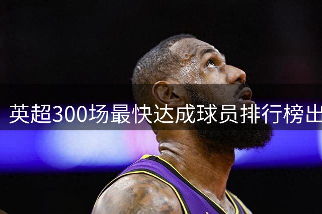 英超300场最快达成球员排行榜出炉 鲁尼领跑